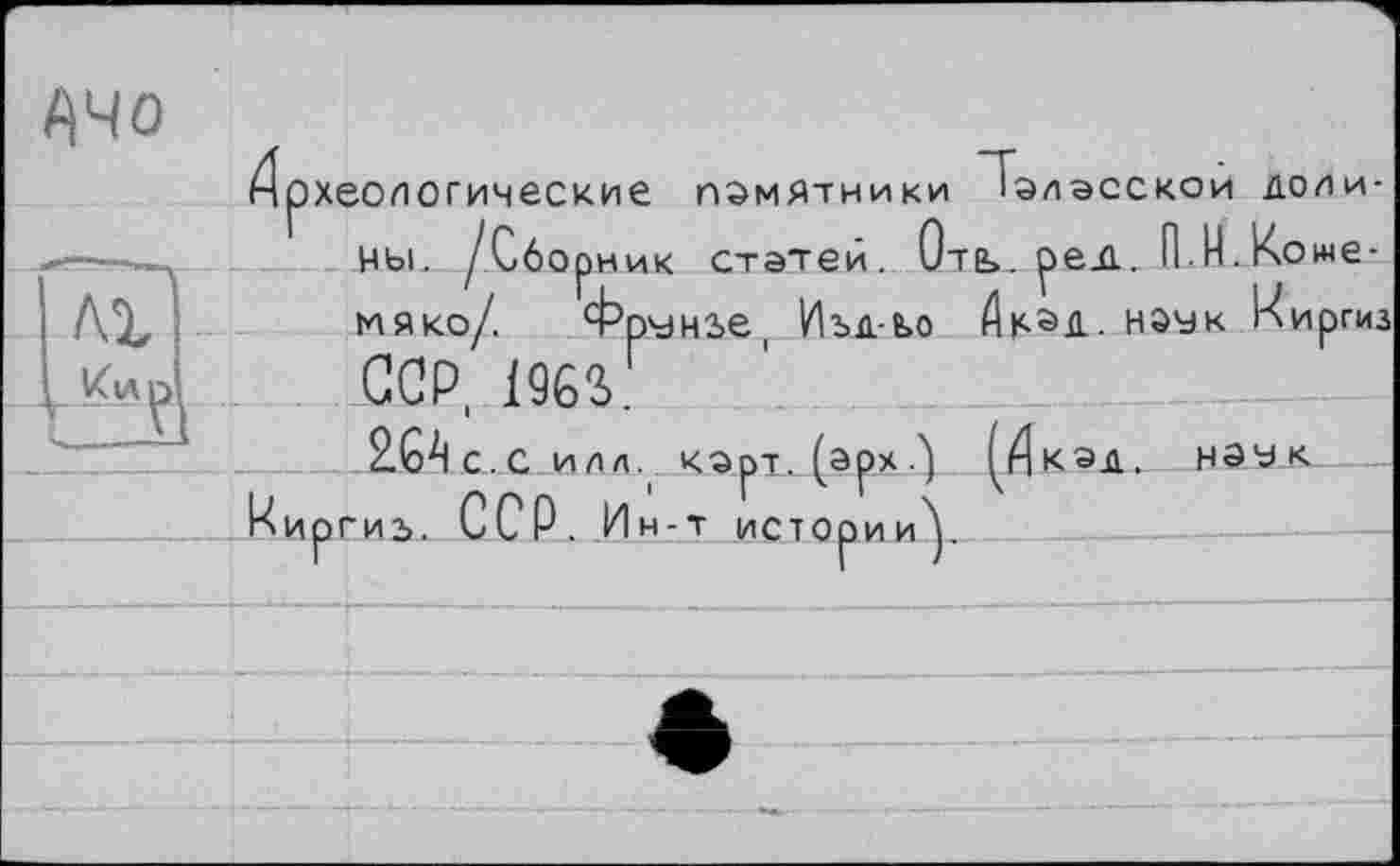 ﻿Ачо
Археологические ПАМЯТНИКИ 1ЭЛЭССКОИ ДОЛи--я—цы. /Сборник статей. Отв», рели П М-Коме-і ЛХ	мяко/. Фрунзе, Изд-е>о	Ак^Д. Н0УК Киргиз
L&lçI	ССР, 1963
•_ ____2бАс.С илл. корт, (арх	^КЭД. НЭД-&—
______ Киргиз. ССР. Ин-т истории^.